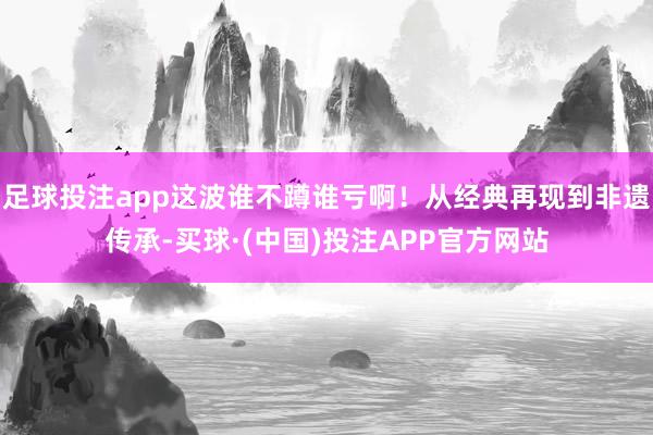 足球投注app这波谁不蹲谁亏啊！从经典再现到非遗传承-买球·(中国)投注APP官方网站