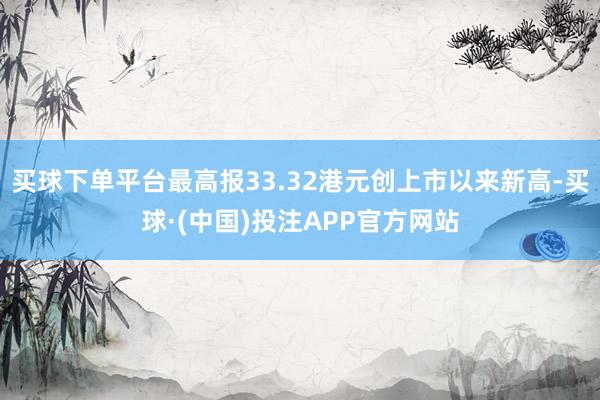 买球下单平台最高报33.32港元创上市以来新高-买球·(中国)投注APP官方网站
