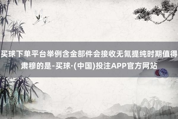 买球下单平台举例含金部件会接收无氰提纯时期值得肃穆的是-买球·(中国)投注APP官方网站