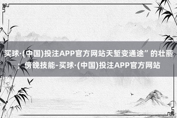 买球·(中国)投注APP官方网站天堑变通途”的壮丽；傍晚技能-买球·(中国)投注APP官方网站