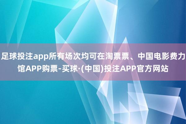足球投注app所有场次均可在淘票票、中国电影费力馆APP购票-买球·(中国)投注APP官方网站