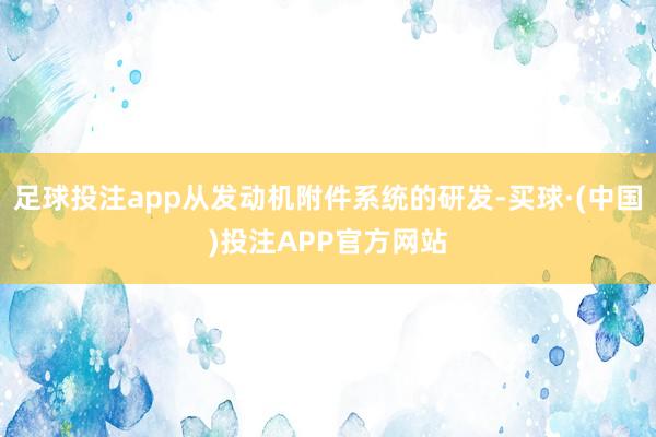 足球投注app从发动机附件系统的研发-买球·(中国)投注APP官方网站
