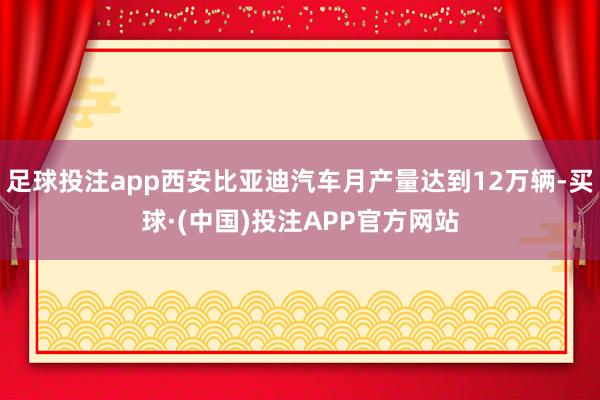 足球投注app西安比亚迪汽车月产量达到12万辆-买球·(中国)投注APP官方网站