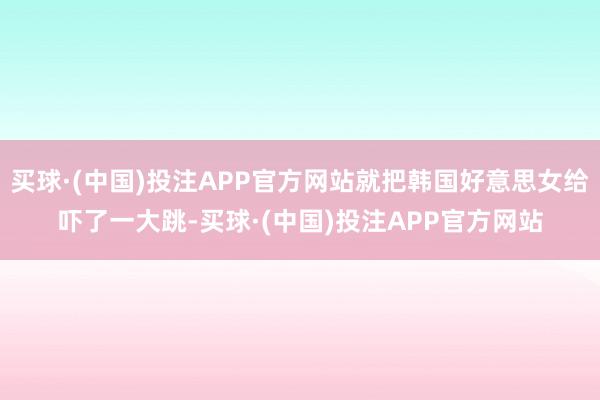 买球·(中国)投注APP官方网站就把韩国好意思女给吓了一大跳-买球·(中国)投注APP官方网站