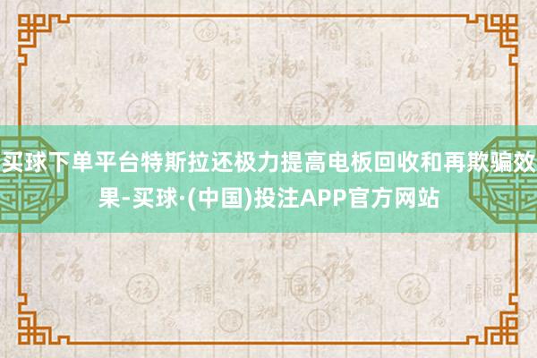 买球下单平台特斯拉还极力提高电板回收和再欺骗效果-买球·(中国)投注APP官方网站