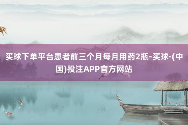买球下单平台患者前三个月每月用药2瓶-买球·(中国)投注APP官方网站