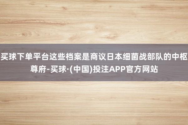 买球下单平台这些档案是商议日本细菌战部队的中枢尊府-买球·(中国)投注APP官方网站