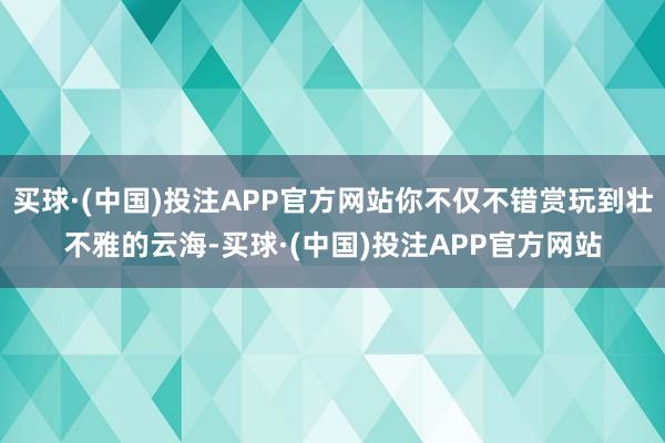 买球·(中国)投注APP官方网站你不仅不错赏玩到壮不雅的云海-买球·(中国)投注APP官方网站