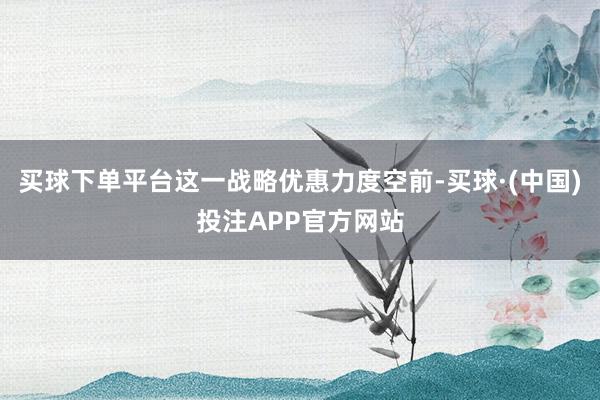 买球下单平台这一战略优惠力度空前-买球·(中国)投注APP官方网站