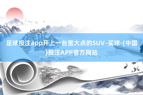 足球投注app开上一台宽大点的SUV-买球·(中国)投注APP官方网站