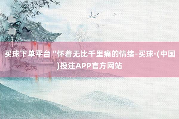 买球下单平台“怀着无比千里痛的情绪-买球·(中国)投注APP官方网站