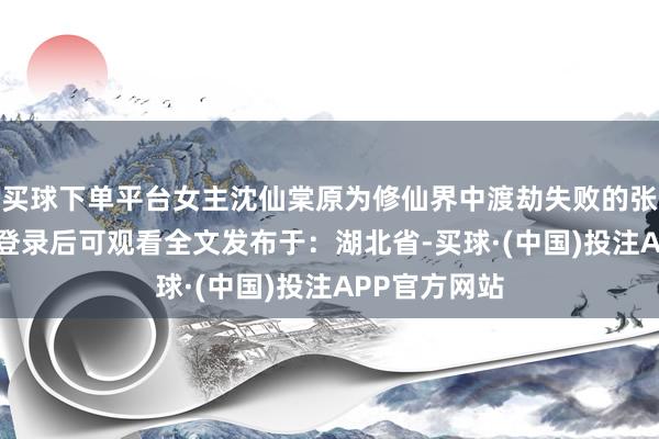 买球下单平台女主沈仙棠原为修仙界中渡劫失败的张开剩余86%登录后可观看全文发布于：湖北省-买球·(中国)投注APP官方网站