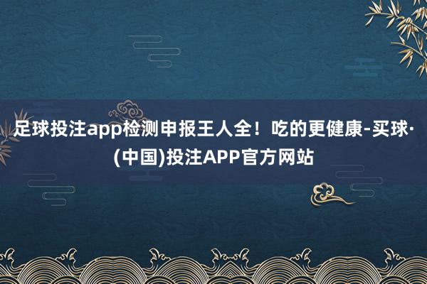 足球投注app检测申报王人全！吃的更健康-买球·(中国)投注APP官方网站