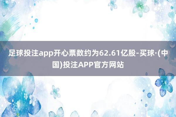 足球投注app开心票数约为62.61亿股-买球·(中国)投注APP官方网站