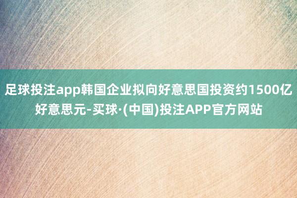 足球投注app韩国企业拟向好意思国投资约1500亿好意思元-买球·(中国)投注APP官方网站