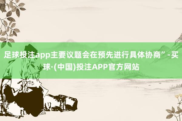 足球投注app主要议题会在预先进行具体协商”-买球·(中国)投注APP官方网站