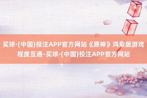 买球·(中国)投注APP官方网站《原神》鸿蒙版游戏程度互通-买球·(中国)投注APP官方网站
