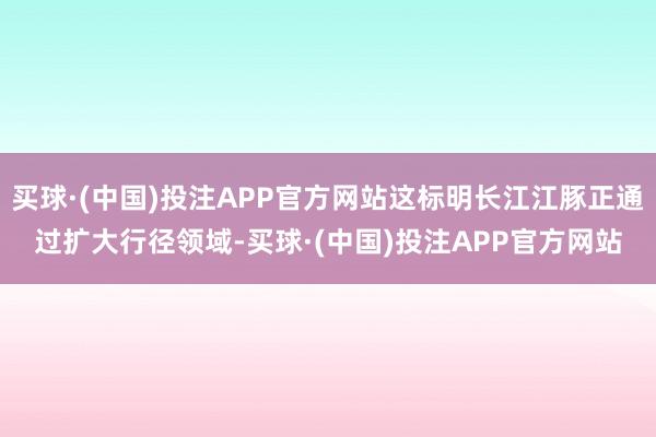 买球·(中国)投注APP官方网站这标明长江江豚正通过扩大行径领域-买球·(中国)投注APP官方网站
