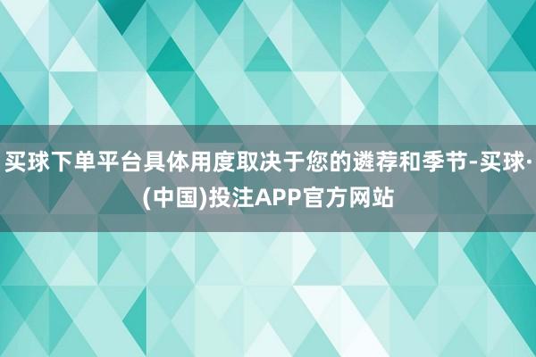买球下单平台具体用度取决于您的遴荐和季节-买球·(中国)投注APP官方网站