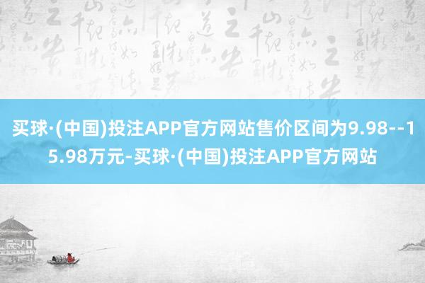 买球·(中国)投注APP官方网站售价区间为9.98--15.98万元-买球·(中国)投注APP官方网站