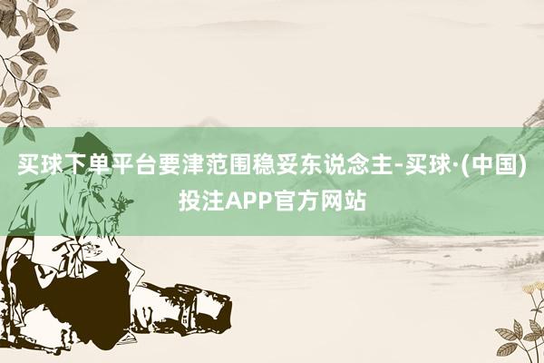买球下单平台要津范围稳妥东说念主-买球·(中国)投注APP官方网站