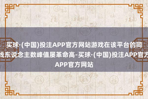 买球·(中国)投注APP官方网站游戏在该平台的同期在线东说念主数峰值屡革命高-买球·(中国)投注APP官方网站