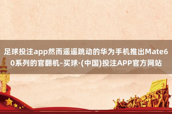 足球投注app然而遥遥跳动的华为手机推出Mate60系列的官翻机-买球·(中国)投注APP官方网站