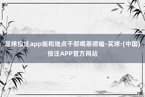 足球投注app能和地点干部喝茶唠嗑-买球·(中国)投注APP官方网站