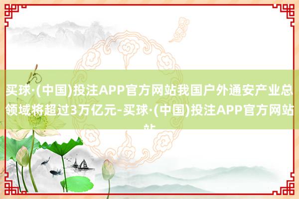 买球·(中国)投注APP官方网站我国户外通安产业总领域将超过3万亿元-买球·(中国)投注APP官方网站