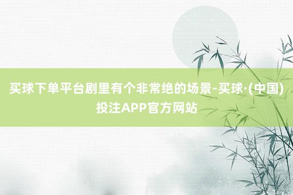 买球下单平台剧里有个非常绝的场景-买球·(中国)投注APP官方网站