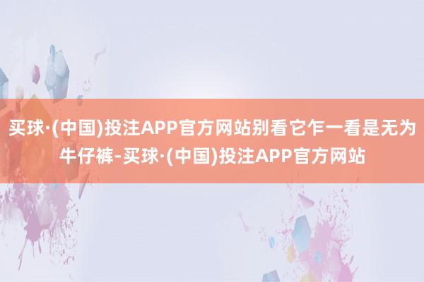 买球·(中国)投注APP官方网站别看它乍一看是无为牛仔裤-买球·(中国)投注APP官方网站