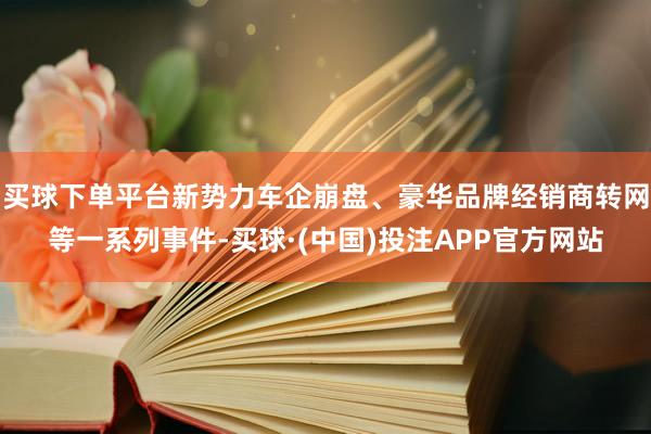 买球下单平台新势力车企崩盘、豪华品牌经销商转网等一系列事件-买球·(中国)投注APP官方网站