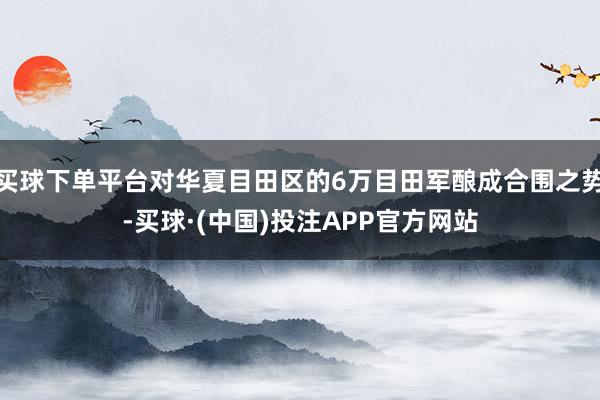 买球下单平台对华夏目田区的6万目田军酿成合围之势-买球·(中国)投注APP官方网站