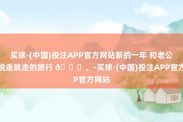 买球·(中国)投注APP官方网站新的一年 和老公运转说走就走的旅行 😊。-买球·(中国)投注APP官方网站
