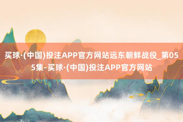 买球·(中国)投注APP官方网站远东朝鲜战役_第055集-买球·(中国)投注APP官方网站