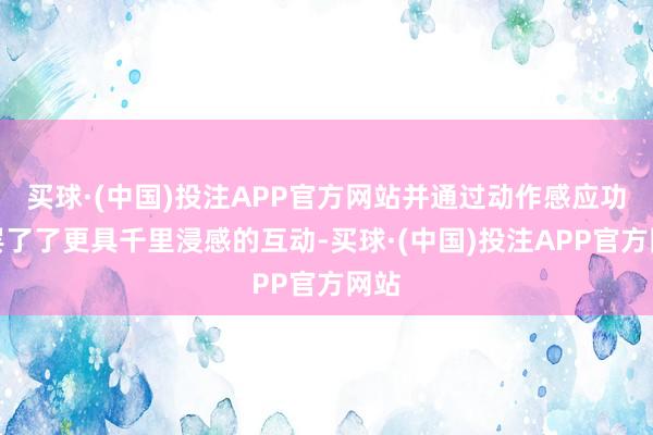 买球·(中国)投注APP官方网站并通过动作感应功能罢了了更具千里浸感的互动-买球·(中国)投注APP官方网站 买球·(中国)投注APP官方网站并通过动作感应功能罢了了更具千里浸感的互动-买球·(中国)投注APP官方网站