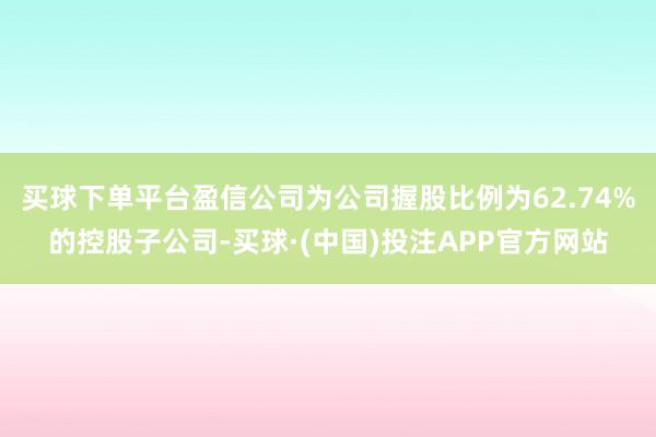 买球下单平台盈信公司为公司握股比例为62.74%的控股子公司-买球·(中国)投注APP官方网站 买球下单平台盈信公司为公司握股比例为62.74%的控股子公司-买球·(中国)投注APP官方网站