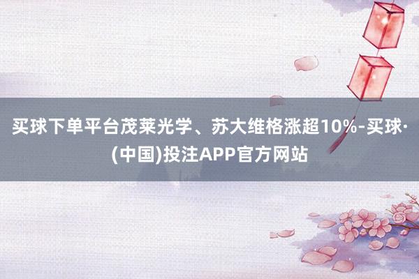 买球下单平台茂莱光学、苏大维格涨超10%-买球·(中国)投注APP官方网站 买球下单平台茂莱光学、苏大维格涨超10%-买球·(中国)投注APP官方网站