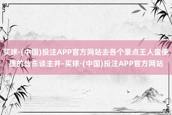买球·(中国)投注APP官方网站去各个景点王人蛮便捷的仙东谈主井-买球·(中国)投注APP官方网站 买球·(中国)投注APP官方网站去各个景点王人蛮便捷的仙东谈主井-买球·(中国)投注APP官方网站
