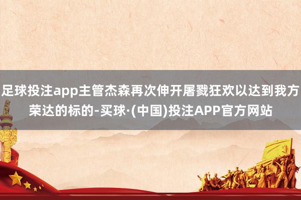 足球投注app主管杰森再次伸开屠戮狂欢以达到我方荣达的标的-买球·(中国)投注APP官方网站 足球投注app主管杰森再次伸开屠戮狂欢以达到我方荣达的标的-买球·(中国)投注APP官方网站