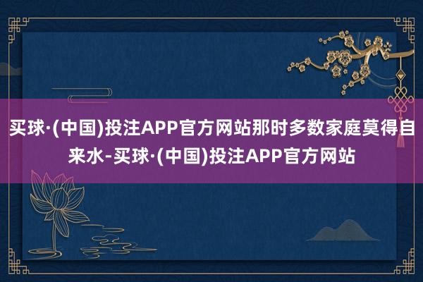 买球·(中国)投注APP官方网站那时多数家庭莫得自来水-买球·(中国)投注APP官方网站