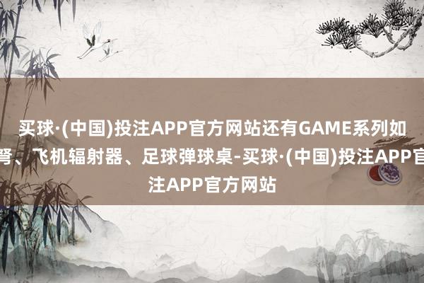买球·(中国)投注APP官方网站还有GAME系列如诸葛连弩、飞机辐射器、足球弹球桌-买球·(中国)投注APP官方网站