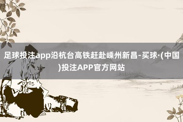 足球投注app沿杭台高铁赶赴嵊州新昌-买球·(中国)投注APP官方网站 足球投注app沿杭台高铁赶赴嵊州新昌-买球·(中国)投注APP官方网站