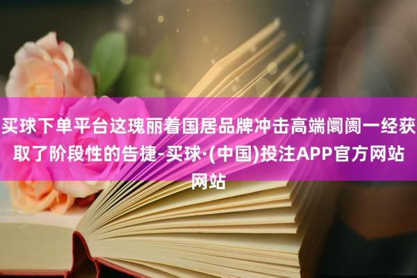 买球下单平台这瑰丽着国居品牌冲击高端阛阓一经获取了阶段性的告捷-买球·(中国)投注APP官方网站