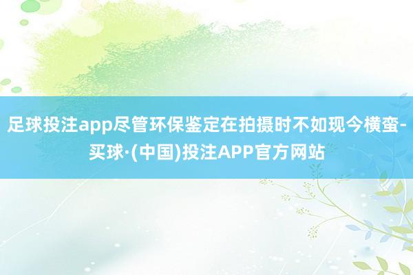 足球投注app尽管环保鉴定在拍摄时不如现今横蛮-买球·(中国)投注APP官方网站 足球投注app尽管环保鉴定在拍摄时不如现今横蛮-买球·(中国)投注APP官方网站