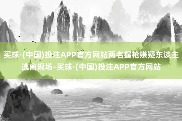 买球·(中国)投注APP官方网站两名握枪嫌疑东谈主逃离现场-买球·(中国)投注APP官方网站 买球·(中国)投注APP官方网站两名握枪嫌疑东谈主逃离现场-买球·(中国)投注APP官方网站