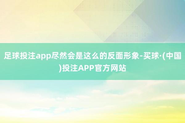 足球投注app尽然会是这么的反面形象-买球·(中国)投注APP官方网站
