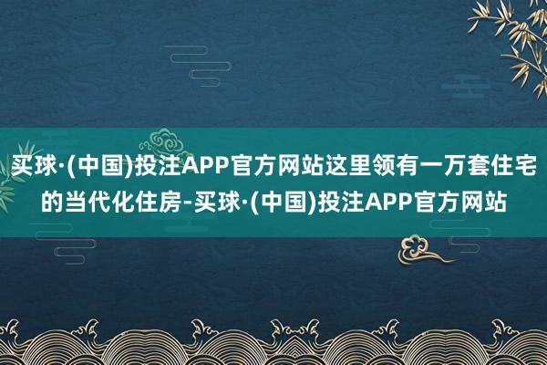 买球·(中国)投注APP官方网站这里领有一万套住宅的当代化住房-买球·(中国)投注APP官方网站 买球·(中国)投注APP官方网站这里领有一万套住宅的当代化住房-买球·(中国)投注APP官方网站