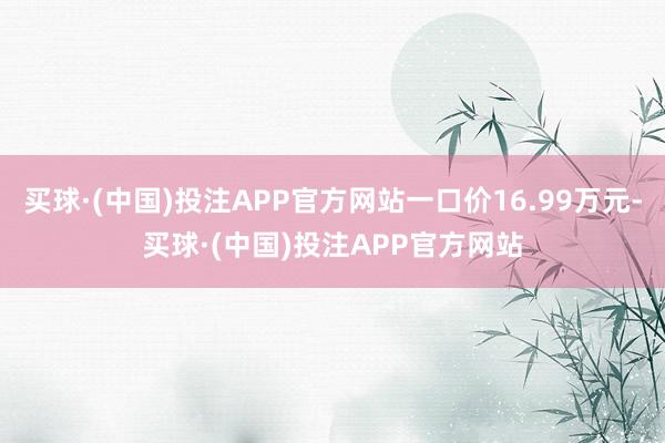 买球·(中国)投注APP官方网站一口价16.99万元-买球·(中国)投注APP官方网站 买球·(中国)投注APP官方网站一口价16.99万元-买球·(中国)投注APP官方网站