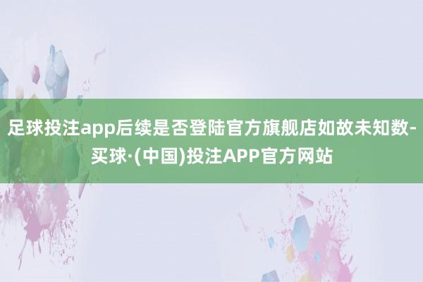 足球投注app后续是否登陆官方旗舰店如故未知数-买球·(中国)投注APP官方网站